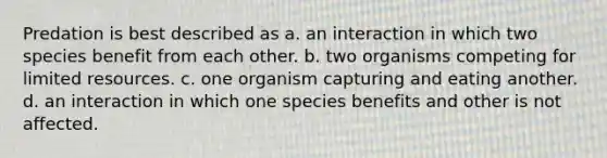 Predation is best described as a. an interaction in which two species benefit from each other. b. two organisms competing for limited resources. c. one organism capturing and eating another. d. an interaction in which one species benefits and other is not affected.