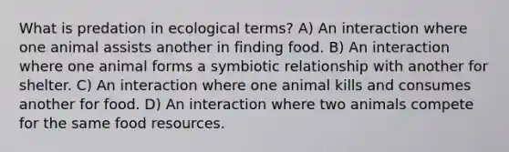 What is predation in ecological terms? A) An interaction where one animal assists another in finding food. B) An interaction where one animal forms a symbiotic relationship with another for shelter. C) An interaction where one animal kills and consumes another for food. D) An interaction where two animals compete for the same food resources.