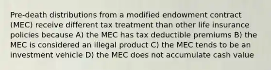 Pre-death distributions from a modified endowment contract (MEC) receive different tax treatment than other life insurance policies because A) the MEC has tax deductible premiums B) the MEC is considered an illegal product C) the MEC tends to be an investment vehicle D) the MEC does not accumulate cash value