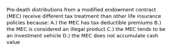 Pre-death distributions from a modified endowment contract (MEC) receive different tax treatment than other <a href='https://www.questionai.com/knowledge/kwvuu0uLdT-life-insurance' class='anchor-knowledge'>life insurance</a> policies because: A.) the MEC has tax deductible premiums B.) the MEC is considered an illegal product C.) the MEC tends to be an investment vehicle D.) the MEC does not accumulate cash value