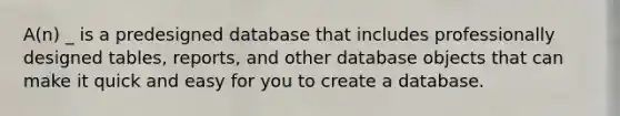 A(n) _ is a predesigned database that includes professionally designed tables, reports, and other database objects that can make it quick and easy for you to create a database.