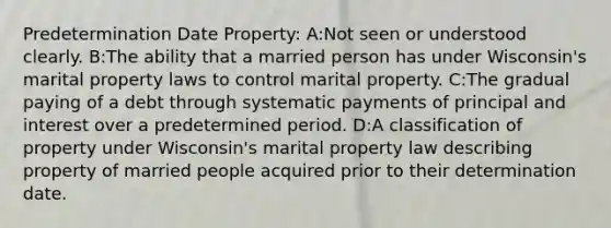 Predetermination Date Property: A:Not seen or understood clearly. B:The ability that a married person has under Wisconsin's marital property laws to control marital property. C:The gradual paying of a debt through systematic payments of principal and interest over a predetermined period. D:A classification of property under Wisconsin's marital property law describing property of married people acquired prior to their determination date.