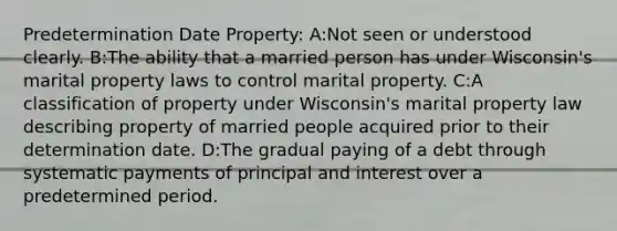 Predetermination Date Property: A:Not seen or understood clearly. B:The ability that a married person has under Wisconsin's marital property laws to control marital property. C:A classification of property under Wisconsin's marital property law describing property of married people acquired prior to their determination date. D:The gradual paying of a debt through systematic payments of principal and interest over a predetermined period.