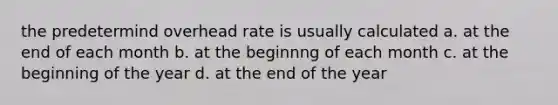 the predetermind overhead rate is usually calculated a. at the end of each month b. at the beginnng of each month c. at the beginning of the year d. at the end of the year