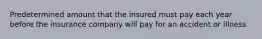 Predetermined amount that the insured must pay each year before the insurance company will pay for an accident or illness