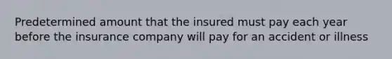 Predetermined amount that the insured must pay each year before the insurance company will pay for an accident or illness