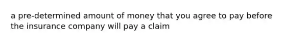 a pre-determined amount of money that you agree to pay before the insurance company will pay a claim