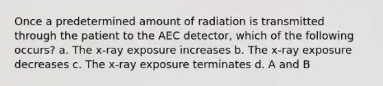 Once a predetermined amount of radiation is transmitted through the patient to the AEC detector, which of the following occurs? a. The x-ray exposure increases b. The x-ray exposure decreases c. The x-ray exposure terminates d. A and B