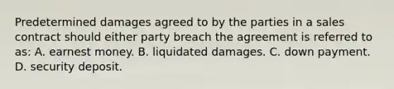 Predetermined damages agreed to by the parties in a sales contract should either party breach the agreement is referred to as: A. earnest money. B. liquidated damages. C. down payment. D. security deposit.