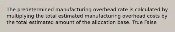 The predetermined manufacturing overhead rate is calculated by multiplying the total estimated manufacturing overhead costs by the total estimated amount of the allocation base. True False