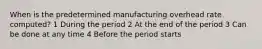 When is the predetermined manufacturing overhead rate computed? 1 During the period 2 At the end of the period 3 Can be done at any time 4 Before the period starts