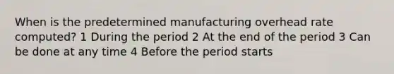 When is the predetermined manufacturing overhead rate computed? 1 During the period 2 At the end of the period 3 Can be done at any time 4 Before the period starts