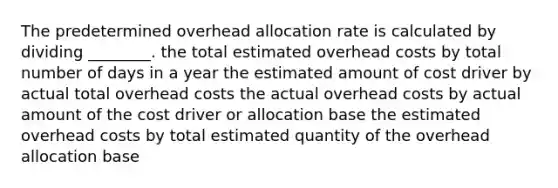 The predetermined overhead allocation rate is calculated by dividing ________. the total estimated overhead costs by total number of days in a year the estimated amount of cost driver by actual total overhead costs the actual overhead costs by actual amount of the cost driver or allocation base the estimated overhead costs by total estimated quantity of the overhead allocation base