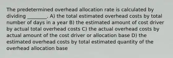 The predetermined overhead allocation rate is calculated by dividing ________. A) the total estimated overhead costs by total number of days in a year B) the estimated amount of cost driver by actual total overhead costs C) the actual overhead costs by actual amount of the cost driver or allocation base D) the estimated overhead costs by total estimated quantity of the overhead allocation base