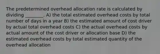 The predetermined overhead allocation rate is calculated by dividing ________. A) the total estimated overhead costs by total number of days in a year B) the estimated amount of cost driver by actual total overhead costs C) the actual overhead costs by actual amount of the cost driver or allocation base D) the estimated overhead costs by total estimated quantity of the overhead allocation