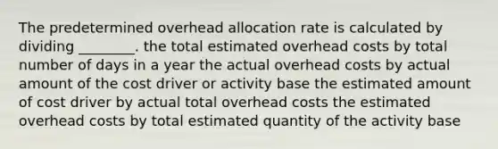 The predetermined overhead allocation rate is calculated by dividing ________. the total estimated overhead costs by total number of days in a year the actual overhead costs by actual amount of the cost driver or activity base the estimated amount of cost driver by actual total overhead costs the estimated overhead costs by total estimated quantity of the activity base