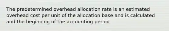 The predetermined overhead allocation rate is an estimated overhead cost per unit of the allocation base and is calculated and the beginning of the accounting period