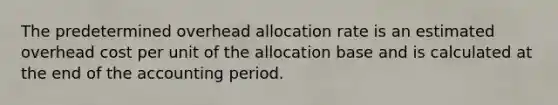 The predetermined overhead allocation rate is an estimated overhead cost per unit of the allocation base and is calculated at the end of the accounting period.