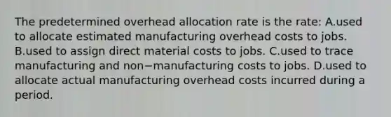 The predetermined overhead allocation rate is the​ rate: A.used to allocate estimated manufacturing overhead costs to jobs. B.used to assign direct material costs to jobs. C.used to trace manufacturing and non−manufacturing costs to jobs. D.used to allocate actual manufacturing overhead costs incurred during a period.