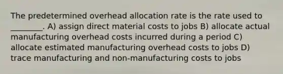 The predetermined overhead allocation rate is the rate used to ________. A) assign direct material costs to jobs B) allocate actual manufacturing overhead costs incurred during a period C) allocate estimated manufacturing overhead costs to jobs D) trace manufacturing and non-manufacturing costs to jobs