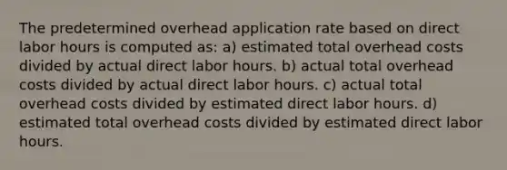 The predetermined overhead application rate based on direct labor hours is computed as: a) estimated total overhead costs divided by actual direct labor hours. b) actual total overhead costs divided by actual direct labor hours. c) actual total overhead costs divided by estimated direct labor hours. d) estimated total overhead costs divided by estimated direct labor hours.