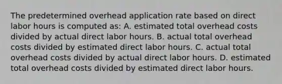 The predetermined overhead application rate based on direct labor hours is computed as: A. estimated total overhead costs divided by actual direct labor hours. B. actual total overhead costs divided by estimated direct labor hours. C. actual total overhead costs divided by actual direct labor hours. D. estimated total overhead costs divided by estimated direct labor hours.