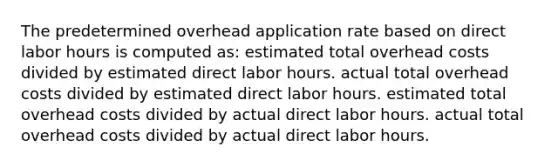 The predetermined overhead application rate based on direct labor hours is computed as: estimated total overhead costs divided by estimated direct labor hours. actual total overhead costs divided by estimated direct labor hours. estimated total overhead costs divided by actual direct labor hours. actual total overhead costs divided by actual direct labor hours.