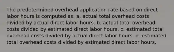 The predetermined overhead application rate based on direct labor hours is computed as: a. actual total overhead costs divided by actual direct labor hours. b. actual total overhead costs divided by estimated direct labor hours. c. estimated total overhead costs divided by actual direct labor hours. d. estimated total overhead costs divided by estimated direct labor hours.