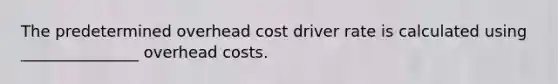 The predetermined overhead cost driver rate is calculated using _______________ overhead costs.