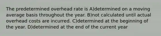 The predetermined overhead rate is A)determined on a moving average basis throughout the year. B)not calculated until actual overhead costs are incurred. C)determined at the beginning of the year. D)determined at the end of the current year