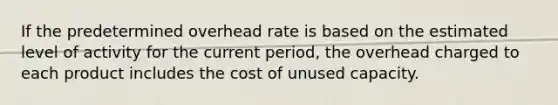 If the predetermined overhead rate is based on the estimated level of activity for the current period, the overhead charged to each product includes the cost of unused capacity.