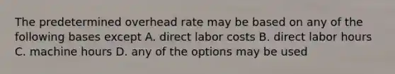 The predetermined overhead rate may be based on any of the following bases except A. direct labor costs B. direct labor hours C. machine hours D. any of the options may be used