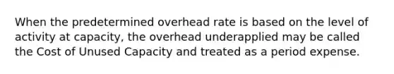 When the predetermined overhead rate is based on the level of activity at capacity, the overhead underapplied may be called the Cost of Unused Capacity and treated as a period expense.