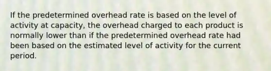 If the predetermined overhead rate is based on the level of activity at capacity, the overhead charged to each product is normally lower than if the predetermined overhead rate had been based on the estimated level of activity for the current period.