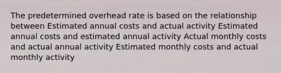 The predetermined overhead rate is based on the relationship between Estimated annual costs and actual activity Estimated annual costs and estimated annual activity Actual monthly costs and actual annual activity Estimated monthly costs and actual monthly activity