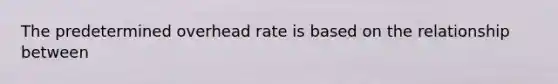 The predetermined overhead rate is based on the relationship between