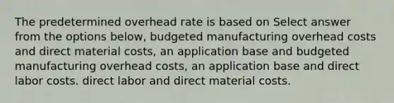 The predetermined overhead rate is based on Select answer from the options below, budgeted manufacturing overhead costs and direct material costs, an application base and budgeted manufacturing overhead costs, an application base and direct labor costs. direct labor and direct material costs.