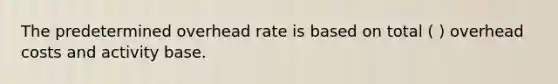 The predetermined overhead rate is based on total ( ) overhead costs and activity base.