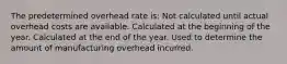 The predetermined overhead rate is: Not calculated until actual overhead costs are available. Calculated at the beginning of the year. Calculated at the end of the year. Used to determine the amount of manufacturing overhead incurred.