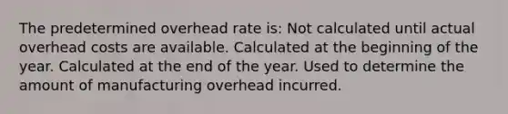 The predetermined overhead rate is: Not calculated until actual overhead costs are available. Calculated at the beginning of the year. Calculated at the end of the year. Used to determine the amount of manufacturing overhead incurred.