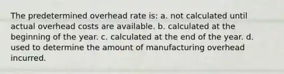 The predetermined overhead rate is: a. not calculated until actual overhead costs are available. b. calculated at the beginning of the year. c. calculated at the end of the year. d. used to determine the amount of manufacturing overhead incurred.