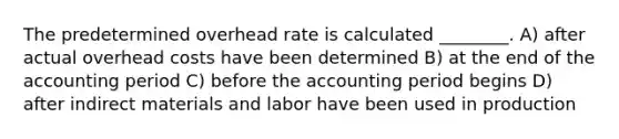 The predetermined overhead rate is calculated ________. A) after actual overhead costs have been determined B) at the end of the accounting period C) before the accounting period begins D) after indirect materials and labor have been used in production