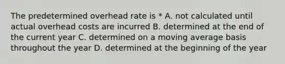 The predetermined overhead rate is * A. not calculated until actual overhead costs are incurred B. determined at the end of the current year C. determined on a moving average basis throughout the year D. determined at the beginning of the year