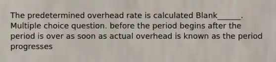 The predetermined overhead rate is calculated Blank______. Multiple choice question. before the period begins after the period is over as soon as actual overhead is known as the period progresses