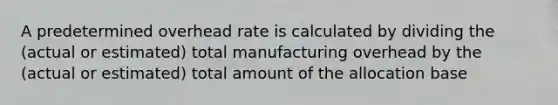 A predetermined overhead rate is calculated by dividing the (actual or estimated) total manufacturing overhead by the (actual or estimated) total amount of the allocation base