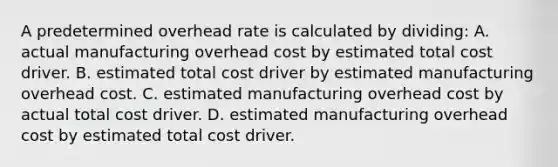 A predetermined overhead rate is calculated by dividing: A. actual manufacturing overhead cost by estimated total cost driver. B. estimated total cost driver by estimated manufacturing overhead cost. C. estimated manufacturing overhead cost by actual total cost driver. D. estimated manufacturing overhead cost by estimated total cost driver.