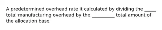 A predetermined overhead rate it calculated by dividing the _____ total manufacturing overhead by the __________ total amount of the allocation base