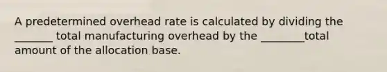 A predetermined overhead rate is calculated by dividing the _______ total manufacturing overhead by the ________total amount of the allocation base.