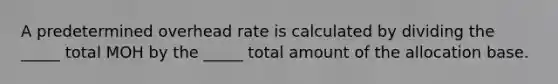 A predetermined overhead rate is calculated by dividing the _____ total MOH by the _____ total amount of the allocation base.