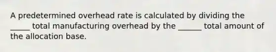 A predetermined overhead rate is calculated by dividing the _____ total manufacturing overhead by the ______ total amount of the allocation base.